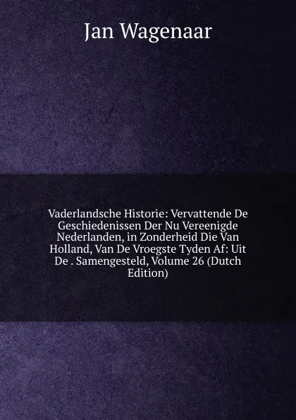 Обложка книги Vaderlandsche Historie: Vervattende De Geschiedenissen Der Nu Vereenigde Nederlanden, in Zonderheid Die Van Holland, Van De Vroegste Tyden Af: Uit De . Samengesteld, Volume 26 (Dutch Edition), Jan Wagenaar