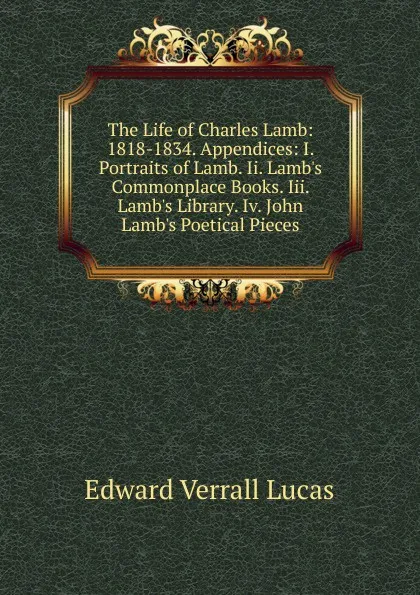 Обложка книги The Life of Charles Lamb: 1818-1834. Appendices: I. Portraits of Lamb. Ii. Lamb.s Commonplace Books. Iii. Lamb.s Library. Iv. John Lamb.s Poetical Pieces, E. V. Lucas