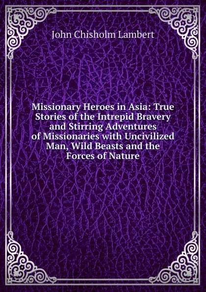 Обложка книги Missionary Heroes in Asia: True Stories of the Intrepid Bravery and Stirring Adventures of Missionaries with Uncivilized Man, Wild Beasts and the Forces of Nature, John Chisholm Lambert