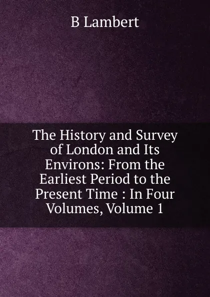 Обложка книги The History and Survey of London and Its Environs: From the Earliest Period to the Present Time : In Four Volumes, Volume 1, B Lambert