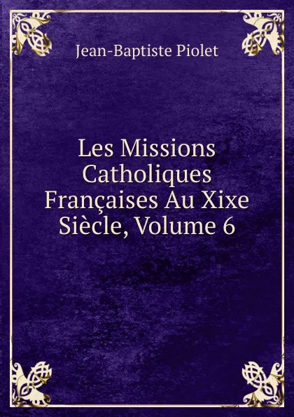 Обложка книги Les Missions Catholiques Francaises Au Xixe Siecle, Volume 6, Jean-Baptiste Piolet