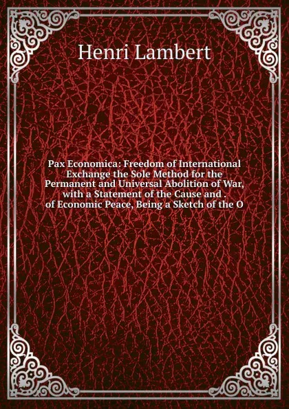 Обложка книги Pax Economica: Freedom of International Exchange the Sole Method for the Permanent and Universal Abolition of War, with a Statement of the Cause and . of Economic Peace, Being a Sketch of the O, Henri Lambert