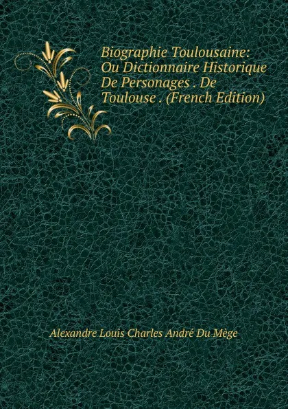 Обложка книги Biographie Toulousaine: Ou Dictionnaire Historique De Personages . De Toulouse . (French Edition), Alexandre Louis Charles André Du Mège