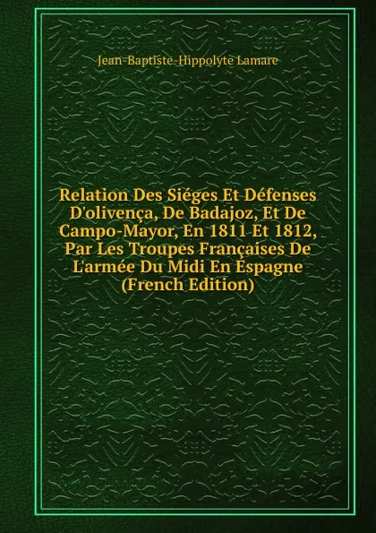 Обложка книги Relation Des Sieges Et Defenses D.olivenca, De Badajoz, Et De Campo-Mayor, En 1811 Et 1812, Par Les Troupes Francaises De L.armee Du Midi En Espagne (French Edition), Jean-Baptiste-Hippolyte Lamare