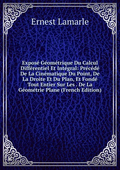 Обложка книги Expose Geometrique Du Calcul Differentiel Et Integral: Precede De La Cinematique Du Point, De La Droite Et Du Plan, Et Fonde Tout Entier Sur Les . De La Geometrie Plane (French Edition), Ernest Lamarle