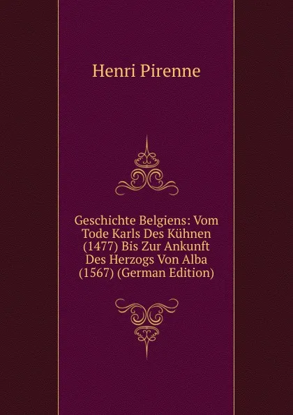 Обложка книги Geschichte Belgiens: Vom Tode Karls Des Kuhnen (1477) Bis Zur Ankunft Des Herzogs Von Alba (1567) (German Edition), Henri Pirenne