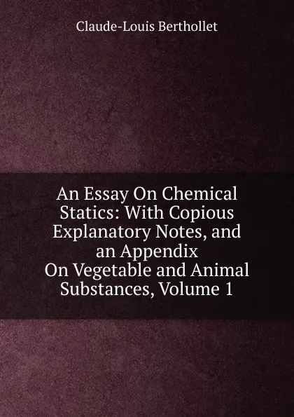 Обложка книги An Essay On Chemical Statics: With Copious Explanatory Notes, and an Appendix On Vegetable and Animal Substances, Volume 1, Claude-Louis Berthollet