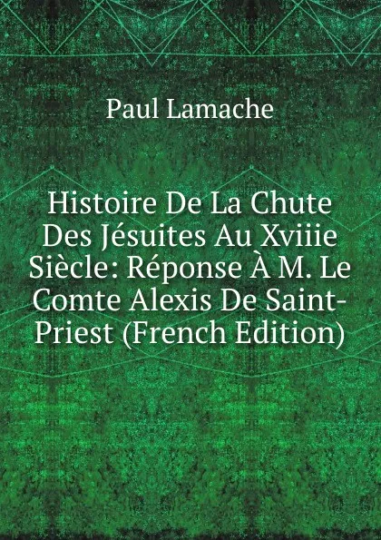 Обложка книги Histoire De La Chute Des Jesuites Au Xviiie Siecle: Reponse A M. Le Comte Alexis De Saint-Priest (French Edition), Paul Lamache