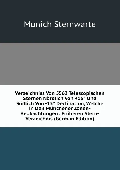 Обложка книги Verzeichniss Von 5563 Telescopischen Sternen Nordlich Von .15. Und Sudlich Von -15. Declination, Welche in Den Munchener Zonen-Beobachtungen . Fruheren Stern-Verzeichnis (German Edition), Munich Sternwarte