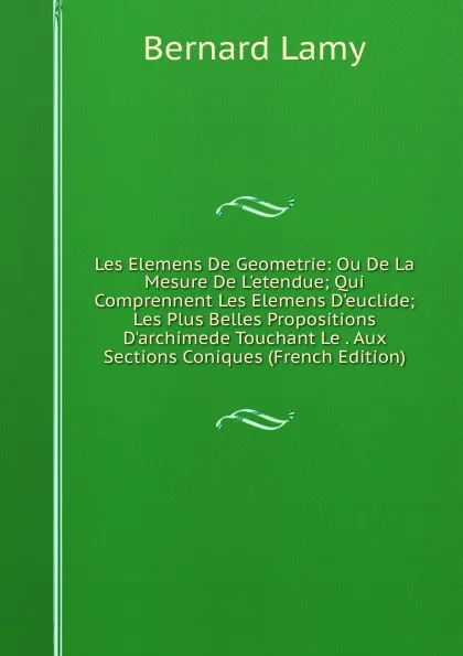 Обложка книги Les Elemens De Geometrie: Ou De La Mesure De L.etendue; Qui Comprennent Les Elemens D.euclide; Les Plus Belles Propositions D.archimede Touchant Le . Aux Sections Coniques (French Edition), Bernard Lamy