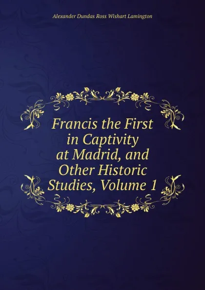 Обложка книги Francis the First in Captivity at Madrid, and Other Historic Studies, Volume 1, Alexander Dundas Ross Wishart Lamington