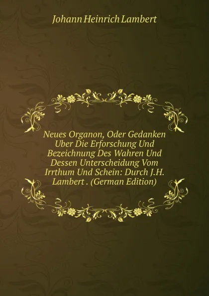 Обложка книги Neues Organon, Oder Gedanken Uber Die Erforschung Und Bezeichnung Des Wahren Und Dessen Unterscheidung Vom Irrthum Und Schein: Durch J.H. Lambert . (German Edition), Johann Heinrich Lambert