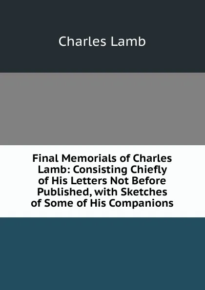 Обложка книги Final Memorials of Charles Lamb: Consisting Chiefly of His Letters Not Before Published, with Sketches of Some of His Companions, Lamb Charles
