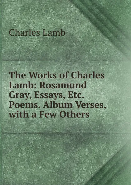 Обложка книги The Works of Charles Lamb: Rosamund Gray, Essays, Etc. Poems. Album Verses, with a Few Others, Lamb Charles