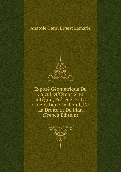 Обложка книги Expose Geometrique Du Calcul Differentiel Et Integral, Precede De La Cinematique Du Point, De La Droite Et Du Plan (French Edition), Anatole Henri Ernest Lamarle