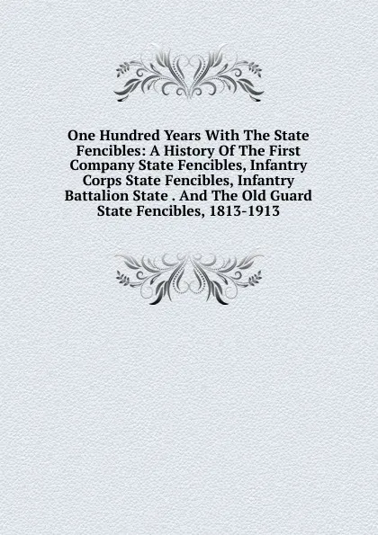 Обложка книги One Hundred Years With The State Fencibles: A History Of The First Company State Fencibles, Infantry Corps State Fencibles, Infantry Battalion State . And The Old Guard State Fencibles, 1813-1913, 