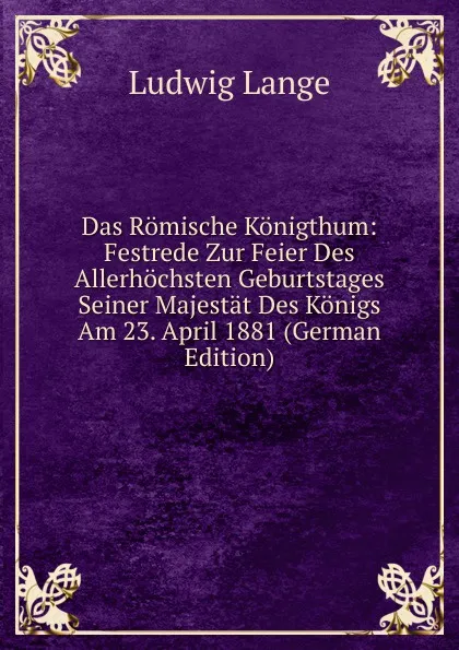 Обложка книги Das Romische Konigthum: Festrede Zur Feier Des Allerhochsten Geburtstages Seiner Majestat Des Konigs Am 23. April 1881 (German Edition), Ludwig Lange