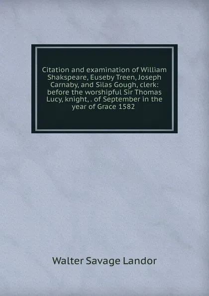 Обложка книги Citation and examination of William Shakspeare, Euseby Treen, Joseph Carnaby, and Silas Gough, clerk: before the worshipful Sir Thomas Lucy, knight, . of September in the year of Grace 1582 ., Walter Savage Landor