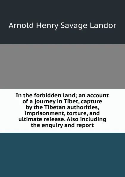 Обложка книги In the forbidden land; an account of a journey in Tibet, capture by the Tibetan authorities, imprisonment, torture, and ultimate release. Also including the enquiry and report, Arnold Henry Savage Landor