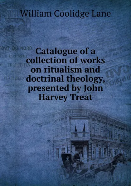 Обложка книги Catalogue of a collection of works on ritualism and doctrinal theology, presented by John Harvey Treat, William Coolidge Lane