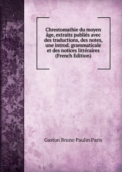 Обложка книги Chrestomathie du moyen age, extraits publies avec des traductions, des notes, une introd. grammaticale et des notices litteraires (French Edition), Gaston Bruno Paulin Paris