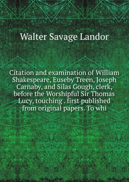 Обложка книги Citation and examination of William Shakespeare, Euseby Treen, Joseph Carnaby, and Silas Gough, clerk, before the Worshipful Sir Thomas Lucy, touching . first published from original papers. To whi, Walter Savage Landor