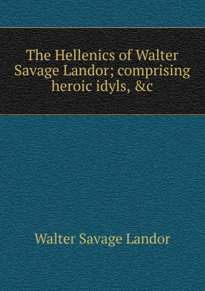 Обложка книги The Hellenics of Walter Savage Landor; comprising heroic idyls, .c, Walter Savage Landor