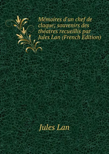 Обложка книги Memoires d.un chef de claque; souvenirs des theatres recueillis par Jules Lan (French Edition), Jules Lan