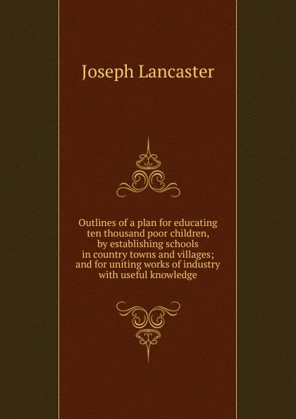 Обложка книги Outlines of a plan for educating ten thousand poor children, by establishing schools in country towns and villages; and for uniting works of industry with useful knowledge, Joseph Lancaster