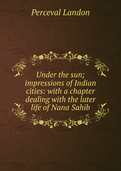 Обложка книги Under the sun; impressions of Indian cities: with a chapter dealing with the later life of Nana Sahib, Perceval Landon