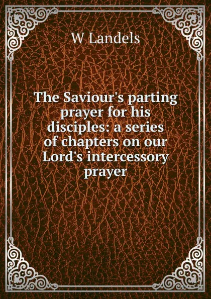 Обложка книги The Saviour.s parting prayer for his disciples: a series of chapters on our Lord.s intercessory prayer, W Landels