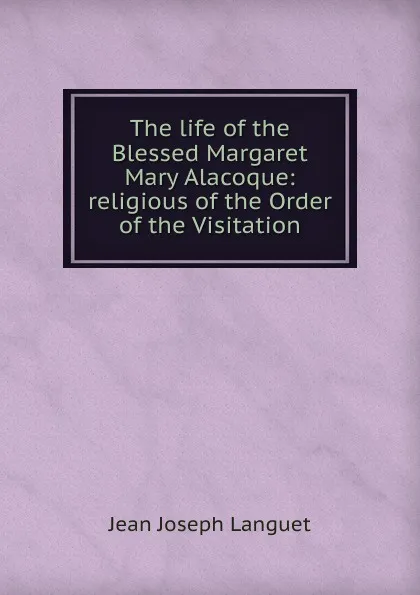 Обложка книги The life of the Blessed Margaret Mary Alacoque: religious of the Order of the Visitation, Jean Joseph Languet