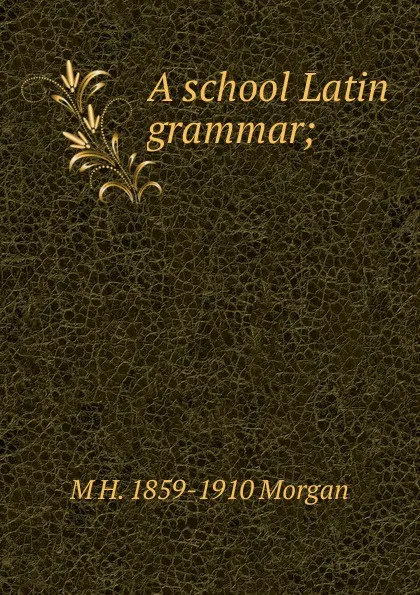 Обложка книги A school Latin grammar;, M H. 1859-1910 Morgan