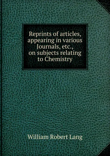 Обложка книги Reprints of articles, appearing in various Journals, etc., on subjects relating to Chemistry, William Robert Lang