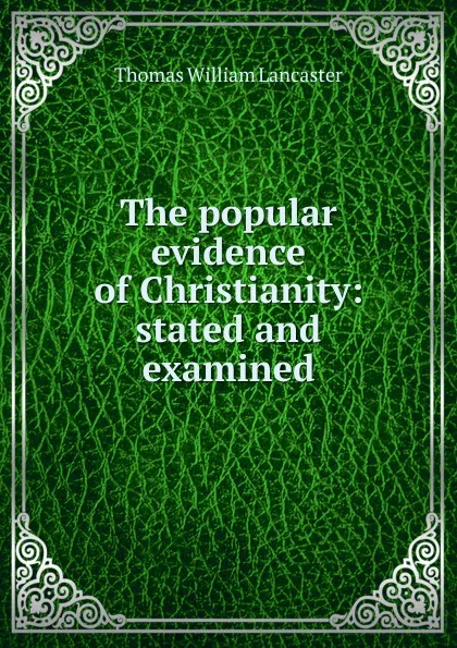 Обложка книги The popular evidence of Christianity: stated and examined, Thomas William Lancaster