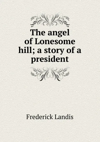 Обложка книги The angel of Lonesome hill; a story of a president, Frederick Landis