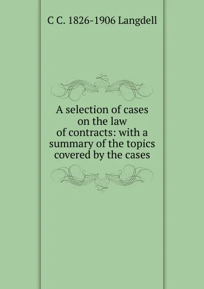 Обложка книги A selection of cases on the law of contracts: with a summary of the topics covered by the cases, C C. 1826-1906 Langdell