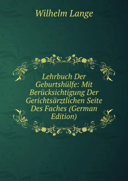 Обложка книги Lehrbuch Der Geburtshulfe: Mit Berucksichtigung Der Gerichtsarztlichen Seite Des Faches (German Edition), Wilhelm Lange