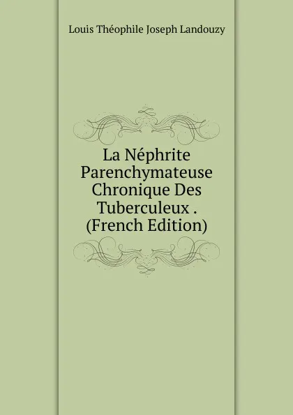 Обложка книги La Nephrite Parenchymateuse Chronique Des Tuberculeux . (French Edition), Louis Théophile Joseph Landouzy