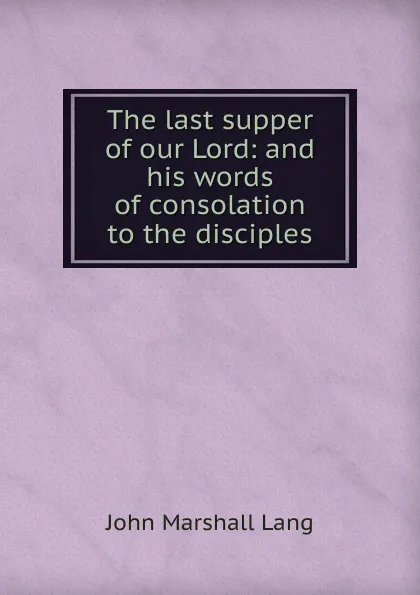 Обложка книги The last supper of our Lord: and his words of consolation to the disciples, John Marshall Lang