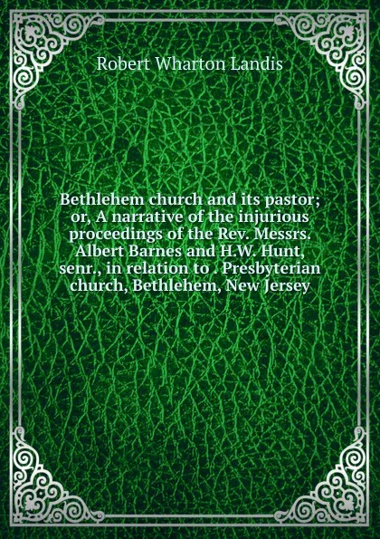 Обложка книги Bethlehem church and its pastor; or, A narrative of the injurious proceedings of the Rev. Messrs. Albert Barnes and H.W. Hunt, senr., in relation to . Presbyterian church, Bethlehem, New Jersey, Robert Wharton Landis