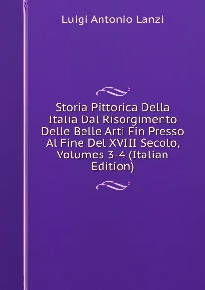 Обложка книги Storia Pittorica Della Italia Dal Risorgimento Delle Belle Arti Fin Presso Al Fine Del XVIII Secolo, Volumes 3-4 (Italian Edition), Luigi Antonio Lanzi