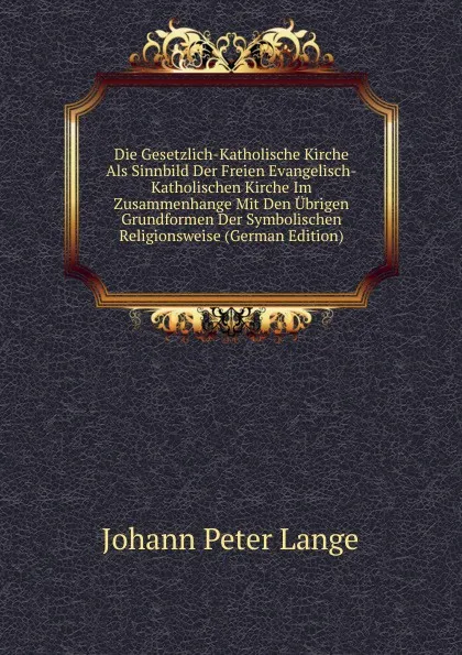 Обложка книги Die Gesetzlich-Katholische Kirche Als Sinnbild Der Freien Evangelisch-Katholischen Kirche Im Zusammenhange Mit Den Ubrigen Grundformen Der Symbolischen Religionsweise (German Edition), Lange Johann Peter