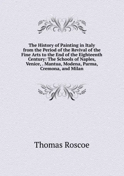 Обложка книги The History of Painting in Italy from the Period of the Revival of the Fine Arts to the End of the Eighteenth Century: The Schools of Naples, Venice, . Mantua, Modena, Parma, Cremona, and Milan, Thomas Roscoe