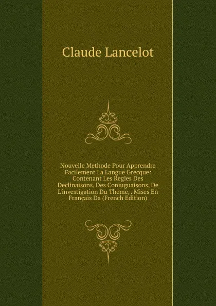 Обложка книги Nouvelle Methode Pour Apprendre Facilement La Langue Grecque: Contenant Les Regles Des Declinaisons, Des Coniuguaisons, De L.investigation Du Theme, . Mises En Francais Da (French Edition), Claude Lancelot