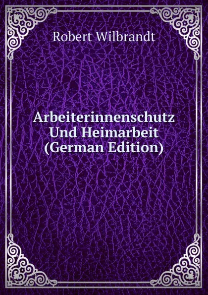 Обложка книги Arbeiterinnenschutz Und Heimarbeit (German Edition), Robert Wilbrandt