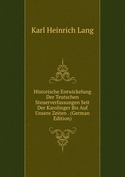 Обложка книги Historische Entwickelung Der Teutschen Steuerverfassungen Seit Der Karolinger Bis Auf Unsere Zeiten . (German Edition), Karl Heinrich Lang