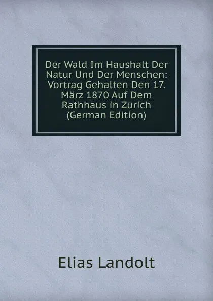 Обложка книги Der Wald Im Haushalt Der Natur Und Der Menschen: Vortrag Gehalten Den 17. Marz 1870 Auf Dem Rathhaus in Zurich (German Edition), Elias Landolt