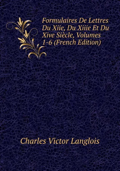 Обложка книги Formulaires De Lettres Du Xiie, Du Xiiie Et Du Xive Siecle, Volumes 1-6 (French Edition), Charles Victor Langlois