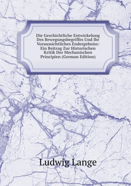 Обложка книги Die Geschichtliche Entwickelung Des Bewegungsbegriffes Und Ihr Voraussichtliches Endergebniss: Ein Beitrag Zur Historischen Kritik Der Mechanischen Principien (German Edition), Ludwig Lange